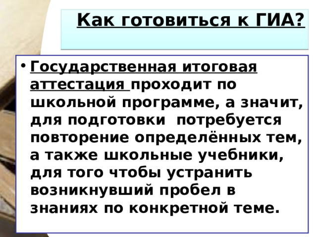 Как готовиться к ГИА?   Государственная итоговая аттестация проходит по школьной программе, а значит, для подготовки потребуется повторение определённых тем, а также школьные учебники, для того чтобы устранить возникнувший пробел в знаниях по конкретной теме.  