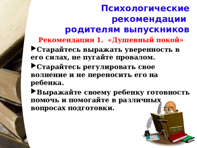Психологические рекомендации  родителям выпускников Рекомендация 1. «Душевный покой» Старайтесь выражать уверенность в его силах, не пугайте провалом. Старайтесь регулировать свое волнение и не переносить его на ребенка. Выражайте своему ребенку готовность помочь и помогайте в различных вопросах подготовки.   