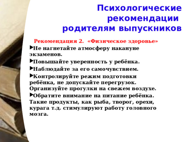 Психологические рекомендации  родителям выпускников Рекомендация 2. «Физическое здоровье» Не нагнетайте атмосферу накануне экзаменов. Повышайте уверенность у ребёнка. Наблюдайте за его самочувствием. Контролируйте режим подготовки ребёнка, не допускайте перегрузок. Организуйте прогулки на свежем воздухе. Обратите внимание на питание ребёнка. Такие продукты, как рыба, творог, орехи, курага т.д. стимулируют работу головного мозга.    