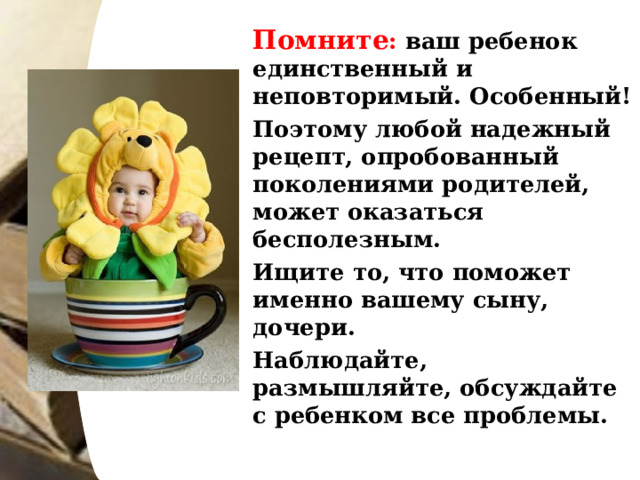   Помните : ваш ребенок единственный и неповторимый. Особенный!   Поэтому любой надежный рецепт, опробованный поколениями родителей, может оказаться бесполезным.   Ищите то, что поможет именно вашему сыну, дочери.   Наблюдайте, размышляйте, обсуждайте с ребенком все проблемы.  