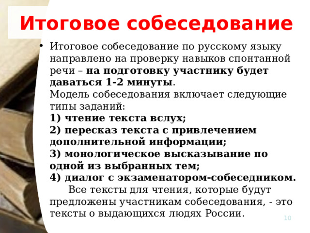 Итоговое собеседование Итоговое собеседование по русскому языку  направлено на проверку навыков спонтанной речи – на подготовку участнику будет даваться 1-2 минуты .   Модель собеседования включает следующие типы заданий:   1) чтение текста вслух;   2) пересказ текста с привлечением дополнительной информации;   3) монологическое высказывание по одной из выбранных тем;   4) диалог с экзаменатором-собеседником.    Все тексты для чтения, которые будут предложены участникам собеседования, - это тексты о выдающихся людях России.  