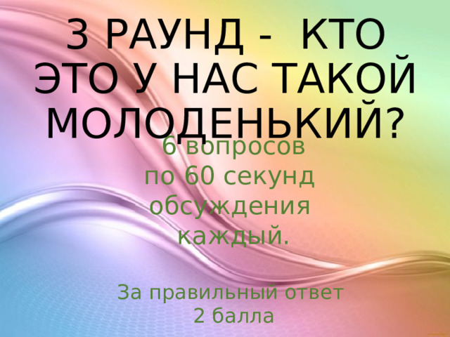 3 РАУНД -  КТО ЭТО У НАС ТАКОЙ МОЛОДЕНЬКИЙ? 6 вопросов по 60 секунд обсуждения каждый. За правильный ответ 2 балла 