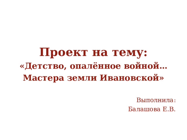     Проект на тему: «Детство, опалённое войной… Мастера земли Ивановской»  Выполнила: Балашова Е.В. 