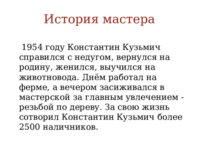 История мастера В 1954 году Константин Кузьмич справился с недугом, вернулся на родину, женился, выучился на животновода. Днём работал на ферме, а вечером засиживался в мастерской за главным увлечением - резьбой по дереву. За свою жизнь сотворил Константин Кузьмич более 2500 наличников. 