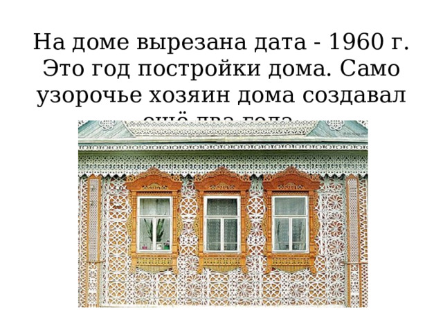 На доме вырезана дата - 1960 г. Это год постройки дома. Само узорочье хозяин дома создавал ещё два года.   