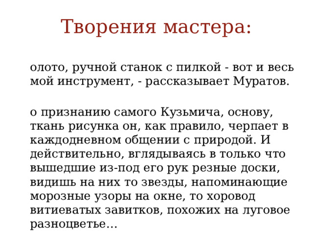 Творения мастера: Долото, ручной станок с пилкой - вот и весь мой инструмент, - рассказывает Муратов. По признанию самого Кузьмича, основу, ткань рисунка он, как правило, черпает в каждодневном общении с природой. И действительно, вглядываясь в только что вышедшие из-под его рук резные доски, видишь на них то звезды, напоминающие морозные узоры на окне, то хоровод витиеватых завитков, похожих на луговое разноцветье… 