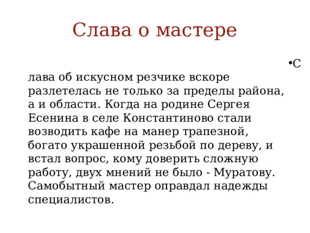 Слава о мастере Слава об искусном резчике вскоре разлетелась не только за пределы района, а и области. Когда на родине Сергея Есенина в селе Константиново стали возводить кафе на манер трапезной, богато украшенной резьбой по дереву, и встал вопрос, кому доверить сложную работу, двух мнений не было - Муратову. Самобытный мастер оправдал надежды специалистов. 