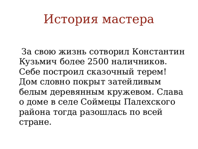 История мастера  За свою жизнь сотворил Константин Кузьмич более 2500 наличников. Себе построил сказочный терем! Дом словно покрыт затейливым белым деревянным кружевом. Слава о доме в селе Соймецы Палехского района тогда разошлась по всей стране.  