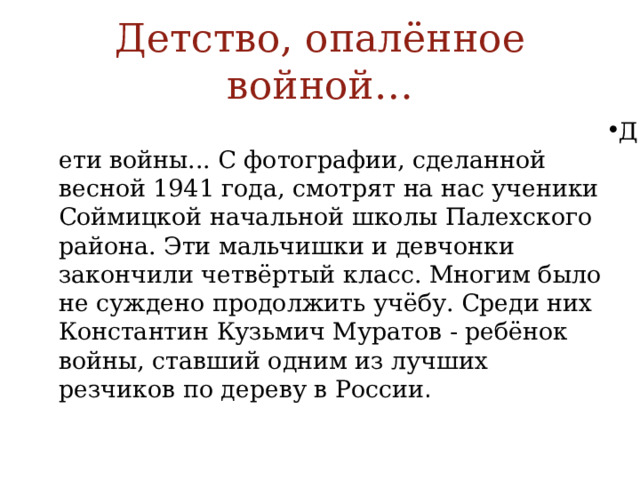 Детство, опалённое войной… Дети войны... С фотографии, сделанной весной 1941 года, смотрят на нас ученики Соймицкой начальной школы Палехского района. Эти мальчишки и девчонки закончили четвёртый класс. Многим было не суждено продолжить учёбу. Среди них Константин Кузьмич Муратов - ребёнок войны, ставший одним из лучших резчиков по дереву в России . 