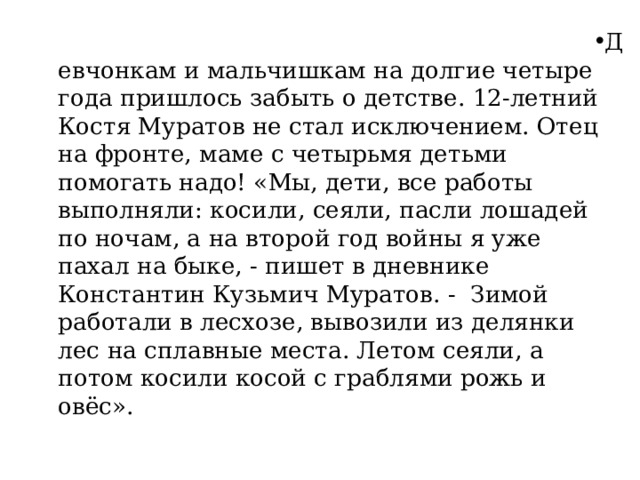 Девчонкам и мальчишкам на долгие четыре года пришлось забыть о детстве. 12-летний Костя Муратов не стал исключением. Отец на фронте, маме с четырьмя детьми помогать надо! «Мы, дети, все работы выполняли: косили, сеяли, пасли лошадей по ночам, а на второй год войны я уже пахал на быке, - пишет в дневнике Константин Кузьмич Муратов. - Зимой работали в лесхозе, вывозили из делянки лес на сплавные места. Летом сеяли, а потом косили косой с граблями рожь и овёс». 