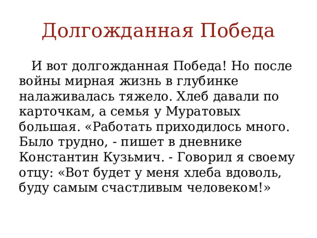 Долгожданная Победа  И вот долгожданная Победа! Но после войны мирная жизнь в глубинке налаживалась тяжело. Хлеб давали по карточкам, а семья у Муратовых большая. «Работать приходилось много. Было трудно, - пишет в дневнике Константин Кузьмич. - Говорил я своему отцу: «Вот будет у меня хлеба вдоволь, буду самым счастливым человеком!» 