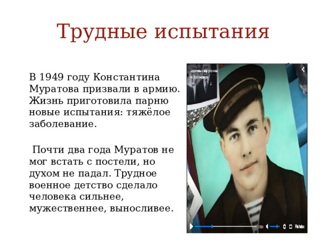 Трудные испытания  В 1949 году Константина Муратова призвали в армию. Жизнь приготовила парню новые испытания: тяжёлое заболевание.  Почти два года Муратов не мог встать с постели, но духом не падал. Трудное военное детство сделало человека сильнее, мужественнее, выносливее.  