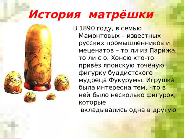 История матрёшки В 1890 году, в семью Мамонтовых – известных русских промышленников и меценатов – то ли из Парижа, то ли с о. Хонсю кто-то привёз японскую точёную фигурку буддистского мудреца Фукурумы. Игрушка была интересна тем, что в ней было несколько фигурок, которые  вкладывались одна в другую    