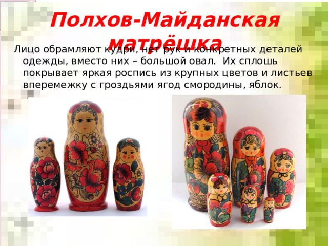 Полхов-Майданская матрёшка Лицо обрамляют кудри, нет рук и конкретных деталей одежды, вместо них – большой овал. Их сплошь покрывает яркая роспись из крупных цветов и листьев вперемежку с гроздьями ягод смородины, яблок. 