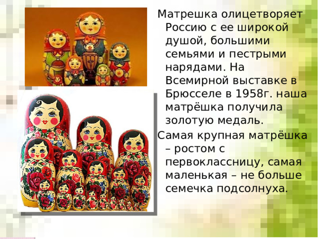 Матрешка олицетворяет Россию с ее широкой душой, большими семьями и пестрыми нарядами. На Всемирной выставке в Брюсселе в 1958г. наша матрёшка получила золотую медаль. Самая крупная матрёшка – ростом с первоклассницу, самая маленькая – не больше семечка подсолнуха. 
