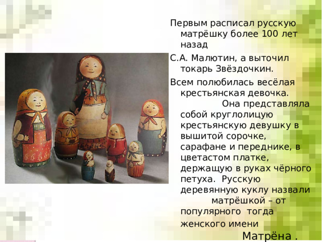 Первым расписал русскую матрёшку более 100 лет назад С.А. Малютин, а выточил токарь Звёздочкин. Всем полюбилась весёлая крестьянская девочка.  Она представляла собой круглолицую  крестьянскую девушку в вышитой сорочке, сарафане и переднике, в цветастом платке, держащую в руках чёрного петуха. Русскую деревянную куклу назвали матрёшкой – от популярного тогда женского имени Матрёна . 