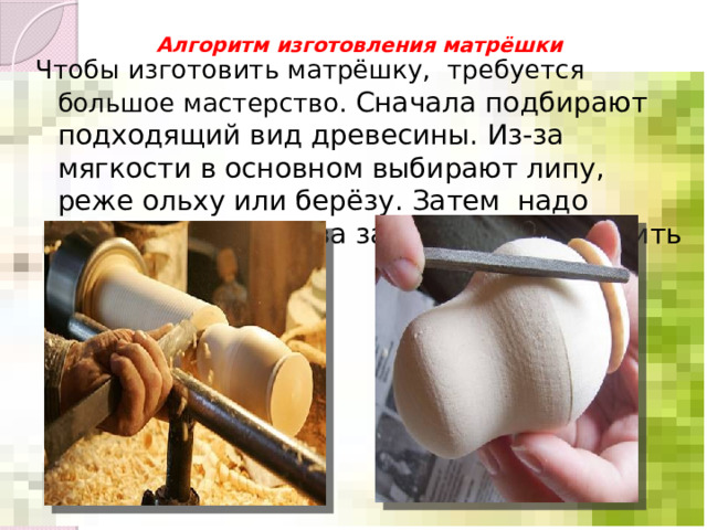 Алгоритм изготовления матрёшки   Чтобы изготовить матрёшку, требуется большое мастерство. Сначала подбирают подходящий вид древесины. Из-за мягкости в основном выбирают липу, реже ольху или берёзу. Затем надо выточить из дерева заготовку и зачистить её. 