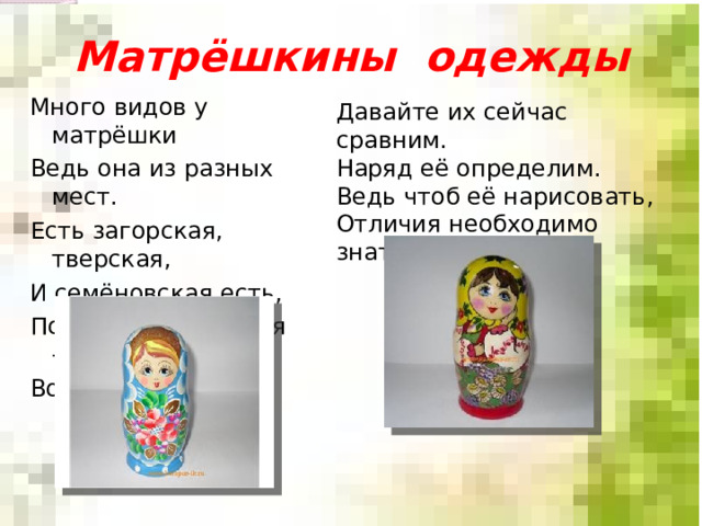 Матрёшкины одежды Много видов у матрёшки Ведь она из разных мест. Есть загорская, тверская, И семёновская есть, Полховская, вятская – Вот какая разница! Давайте их сейчас сравним. Наряд её определим. Ведь чтоб её нарисовать, Отличия необходимо знать. 