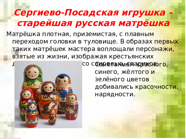 Сергиево-Посадская игрушка – старейшая русская матрёшка Матрёшка плотная, приземистая, с плавным переходом головки в туловище. В образах первых таких матрёшек мастера воплощали персонажи, взятые из жизни, изображая крестьянских девушек, пастушков со свирелью, стариков. Сочетанием красного, синего, жёлтого и зелёного цветов добивались красочности, нарядности. 
