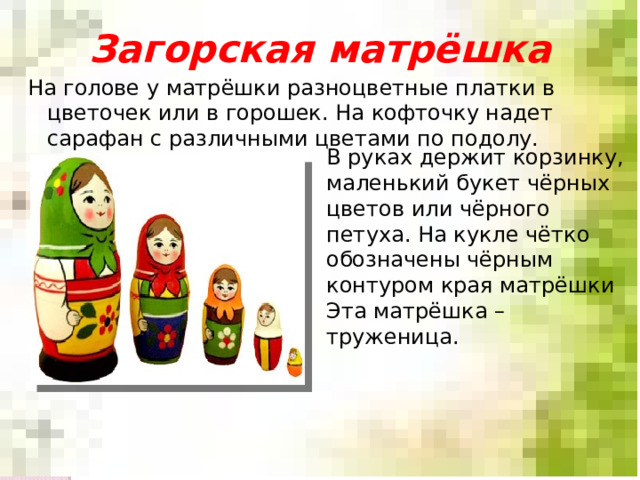 Загорская матрёшка На голове у матрёшки разноцветные платки в цветочек или в горошек. На кофточку надет сарафан с различными цветами по подолу. В руках держит корзинку, маленький букет чёрных цветов или чёрного петуха. На кукле чётко обозначены чёрным контуром края матрёшки Эта матрёшка – труженица. 