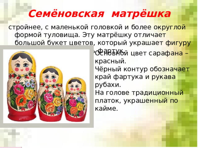 Семёновская матрёшка стройнее, с маленькой головкой и более округлой формой туловища. Эту матрёшку отличает большой букет цветов, который украшает фигуру игрушки, занимая весь фартук. Основной цвет сарафана – красный. Чёрный контур обозначает край фартука и рукава рубахи. На голове традиционный платок, украшенный по кайме. 
