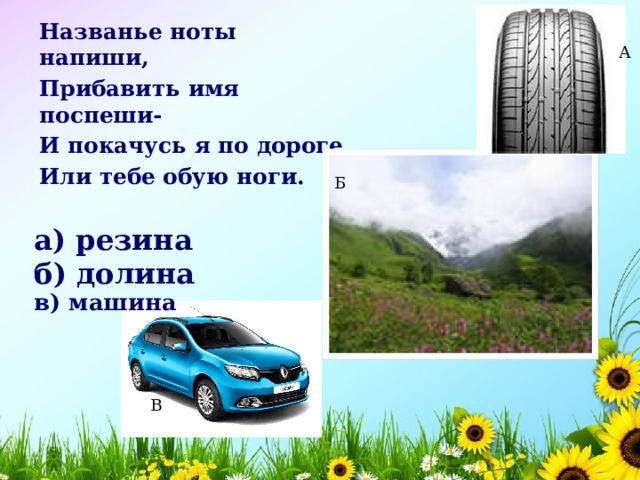 Названье ноты напиши, Прибавить имя поспеши- И покачусь я по дороге, Или тебе обую ноги. А Б а) резина    б) долина    в) машина    В 