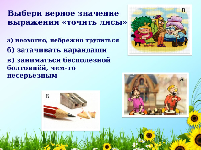 В Выбери верное значение выражения «точить лясы»:  а) неохотно, небрежно трудиться    б) затачивать карандаши    в) заниматься бесполезной болтовнёй, чем-то несерьёзным    А Б В 