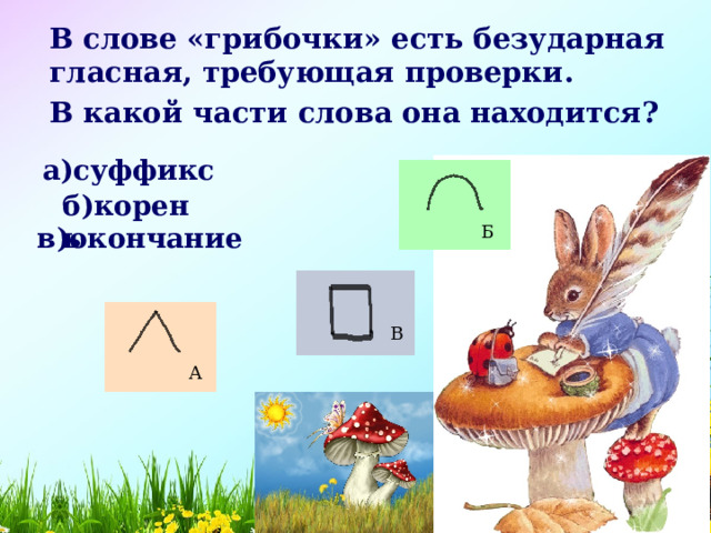 В слове «грибочки» есть безударная гласная, требующая проверки. В какой части слова она находится? а)суффикс б)корень Б в)окончание В А 