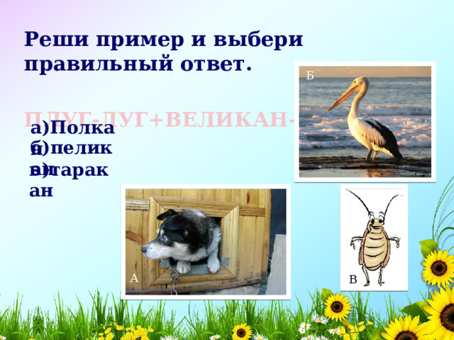 Реши пример и выбери правильный ответ.  ПЛУГ-ЛУГ+ВЕЛИКАН-В=  Б а)Полкан б)пеликан в)таракан А В 