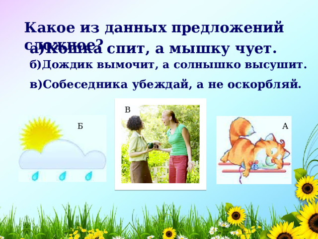 Какое из данных предложений сложное? а)Кошка спит, а мышку чует.  б)Дождик вымочит, а солнышко высушит.  в)Собеседника убеждай, а не оскорбляй.  В А Б 