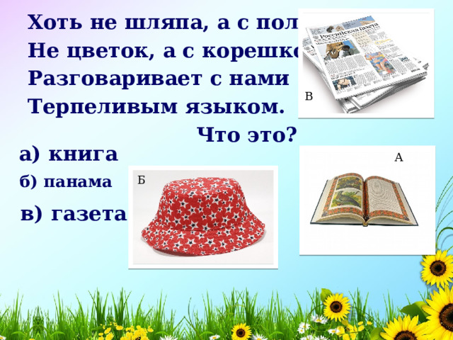 Хоть не шляпа, а с полями, Не цветок, а с корешком, Разговаривает с нами Терпеливым языком.  Что это? В а) книга    А б) панама    Б в) газета    