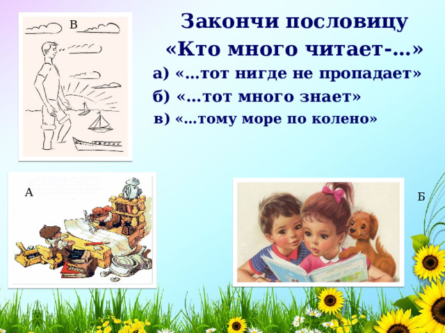 Закончи пословицу «Кто много читает-…» В а) «…тот нигде не пропадает»   б) «…тот много знает»   в) «…тому море по колено»   А Б 