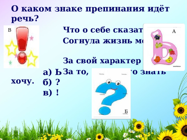 О каком знаке препинания идёт речь?  Что о себе сказать могу?  Согнула жизнь меня в дугу.  За свой характер я плачу-  За то, что много знать хочу.  В А а) Ь    б) ?    в) !    Б 