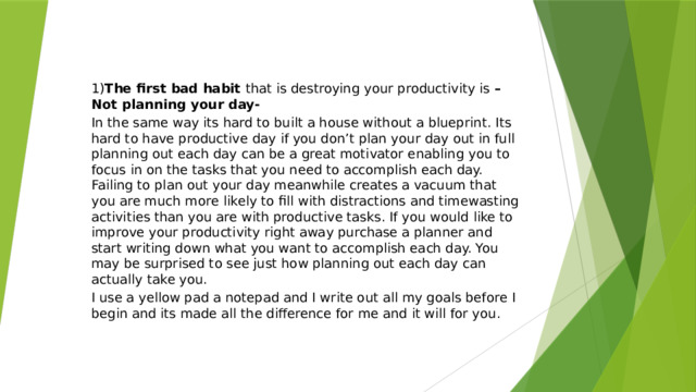 1) The first bad habit that is destroying your productivity is – Not planning your day- In the same way its hard to built a house without a blueprint. Its hard to have productive day if you don’t plan your day out in full planning out each day can be a great motivator enabling you to focus in on the tasks that you need to accomplish each day. Failing to plan out your day meanwhile creates a vacuum that you are much more likely to fill with distractions and timewasting activities than you are with productive tasks. If you would like to improve your productivity right away purchase a planner and start writing down what you want to accomplish each day. You may be surprised to see just how planning out each day can actually take you. I use a yellow pad a notepad and I write out all my goals before I begin and its made all the difference for me and it will for you. 
