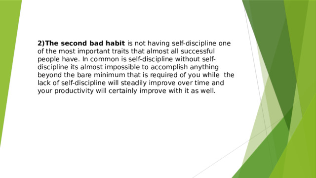 2)The second bad habit is not having self-discipline one of the most important traits that almost all successful people have. In common is self-discipline without self-discipline its almost impossible to accomplish anything beyond the bare minimum that is required of you while the lack of self-discipline will steadily improve over time and your productivity will certainly improve with it as well. 