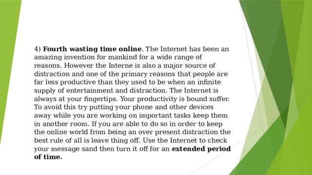 4) Fourth wasting time online . The Internet has been an amazing invention for mankind for a wide range of reasons. However the Interne is also a major source of distraction and one of the primary reasons that people are far less productive than they used to be when an infinite supply of entertainment and distraction. The Internet is always at your fingertips. Your productivity is bound suffer. To avoid this try putting your phone and other devices away while you are working on important tasks keep them in another room. If you are able to do so in order to keep the online world from being an over present distraction the best rule of all is leave thing off. Use the Internet to check your message sand then turn it off for an extended period of time. 