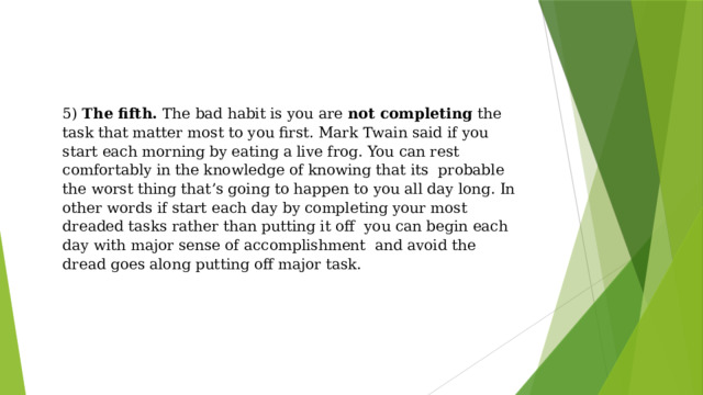 5) The fifth. The bad habit is you are not completing the task that matter most to you first. Mark Twain said if you start each morning by eating a live frog. You can rest comfortably in the knowledge of knowing that its probable the worst thing that’s going to happen to you all day long. In other words if start each day by completing your most dreaded tasks rather than putting it off you can begin each day with major sense of accomplishment and avoid the dread goes along putting off major task. 