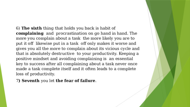 6) The sixth thing that holds you back is habit of complaining and procrastination on go hand in hand. The more you complain about a task the more likely you are to put it off likewise put in a task off only makes it worse and gives you all the more to complain about its vicious cycle and that is absolutely destructive to your productivity. Keeping a positive mindset and avoiding complaining is an essential key to success after all complaining about a task never once made a task complete itself and it often leads to a complete loss of productivity. 7 ) Seventh you let the fear of failure . 
