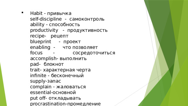 Habit - привычка  self-discipline - самоконтроль  ability - способность  productivity - продуктивность  recipe- рецепт  blueprint - проект  enabling - что позволяет  focus - сосредоточиться  accomplish- выполнить  pad- блокнот  trait- характерная черта  infinite - бесконечный  supply-запас  complain - жаловаться  essential-основной  put off- откладывать  procrastination-промедление 