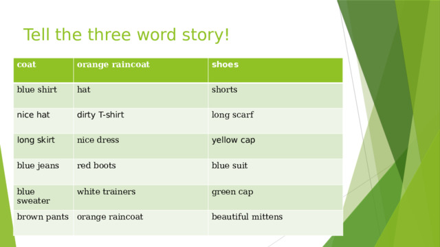 Tell the three word story! coat orange raincoat blue shirt shoes hat nice hat dirty T-shirt shorts long skirt blue jeans nice dress long scarf red boots blue sweater yellow cap blue suit white trainers brown pants orange raincoat green cap beautiful mittens 