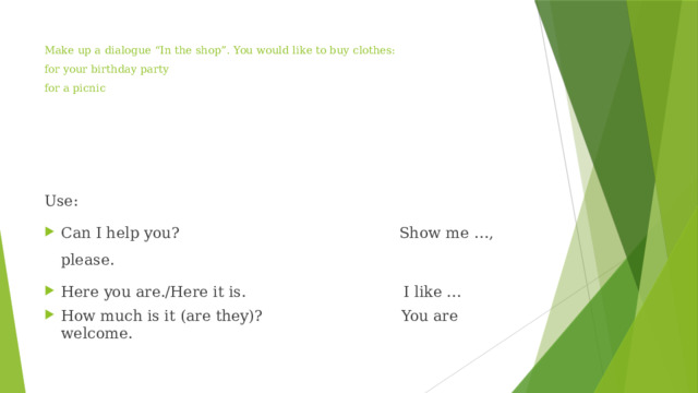 Make up a dialogue “In the shop”. You would like to buy clothes:  for your birthday party  for a picnic   Use: Can I help you? Show me …, please. Here you are./Here it is. I like … How much is it (are they)? You are welcome. 