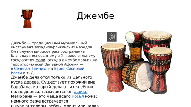 Джембе Джембе — традиционный музыкальный инструмент западноафриканских народов. Он получил широкое распространение благодаря основанному в XIII веке сильному государству  Мали , откуда джембе проник на территорию всей Западной Африки — в  Сенегал ,  Гвинею , на  Берег Слоновой Кости  и т. Д Джембе делаются только из цельного куска дерева. Существует похожий вид барабана, который делают из клеёных полос дерева, называется он  ашико . Мембрана — это чаще всего  козья  кожа; немного реже встречается шкура антилопы, зебры, оленя или коровы . 
