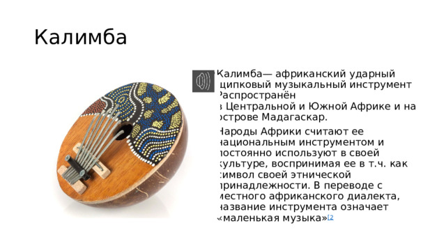Калимба Калимба— африканский ударный щипковый музыкальный инструмент Распространён в Центральной и Южной Африке и на острове Мадагаскар. Народы Африки считают ее национальным инструментом и постоянно используют в своей культуре, воспринимая ее в т.ч. как символ своей этнической принадлежности. В переводе с местного африканского диалекта, название инструмента означает «маленькая музыка» [2 