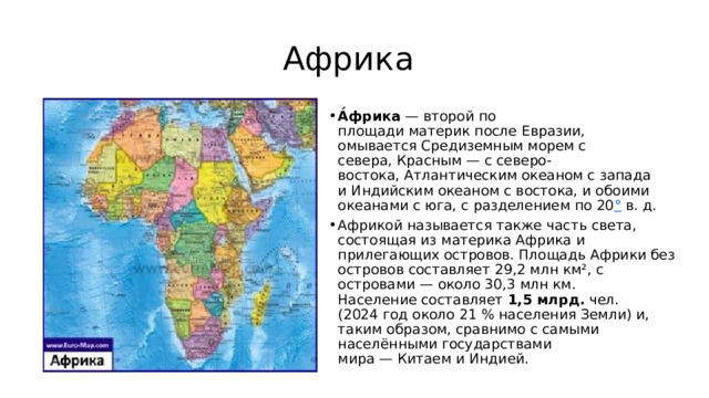 Африка А́фрика  — второй по площади материк после Евразии, омывается Средиземным морем с севера, Красным — с северо-востока, Атлантическим океаном с запада и Индийским океаном с востока, и обоими океанами с юга, с разделением по 20 °  в. д. Африкой называется также часть света, состоящая из материка Африка и прилегающих островов. Площадь Африки без островов составляет 29,2 млн км², с островами — около 30,3 млн км. Население составляет  1,5 млрд.  чел. (2024 год около 21 % населения Земли) и, таким образом, сравнимо с самыми населёнными государствами мира — Китаем и Индией. 