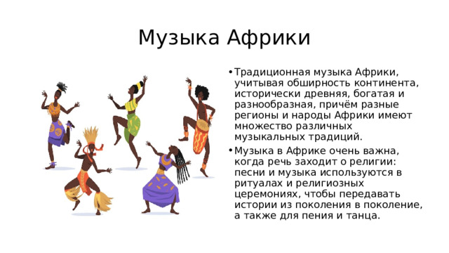Музыка Африки Традиционная музыка Африки, учитывая обширность континента, исторически древняя, богатая и разнообразная, причём разные регионы и народы Африки имеют множество различных музыкальных традиций. Музыка в Африке очень важна, когда речь заходит о религии: песни и музыка используются в ритуалах и религиозных церемониях, чтобы передавать истории из поколения в поколение, а также для пения и танца. 