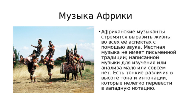 Музыка Африки Африканские музыканты стремятся выразить жизнь во всех её аспектах с помощью звука. Местная музыка не имеет письменной традиции; написанной музыки для изучения или анализа мало или совсем нет. Есть тонкие различия в высоте тона и интонации, которые нелегко перевести в западную нотацию. 