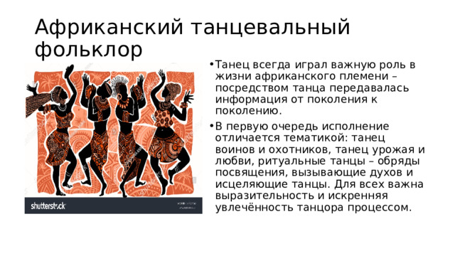 Африканский танцевальный фольклор Танец всегда играл важную роль в жизни африканского племени – посредством танца передавалась информация от поколения к поколению. В первую очередь исполнение отличается тематикой: танец воинов и охотников, танец урожая и любви, ритуальные танцы – обряды посвящения, вызывающие духов и исцеляющие танцы. Для всех важна выразительность и искренняя увлечённость танцора процессом. 