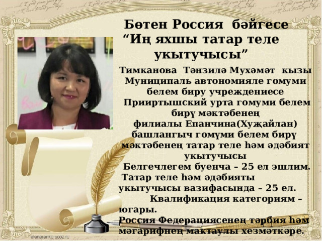  Бөтен Россия бәйгесе “ Иң яхшы татар теле укытучысы”  Тимканова Тәнзилә Мухәмәт кызы Муниципаль автономияле гомуми белем биру учреждениесе  Прииртышский урта гомуми белем бирү мәктәбенең филиалы Епанчина(Хуҗайлан) башлангыч гомүми белем бирү мәктәбенең татар теле һәм әдәбият укытучысы  Белгечлегем буенча – 25 ел эшлим.  Татар теле һәм әдәбияты укытучысы вазифасында – 25 ел.  Квалификация категориям – югары. Россия Федерациясенең тәрбия һәм мәгарифнең мактаулы хезмәткәре.       
