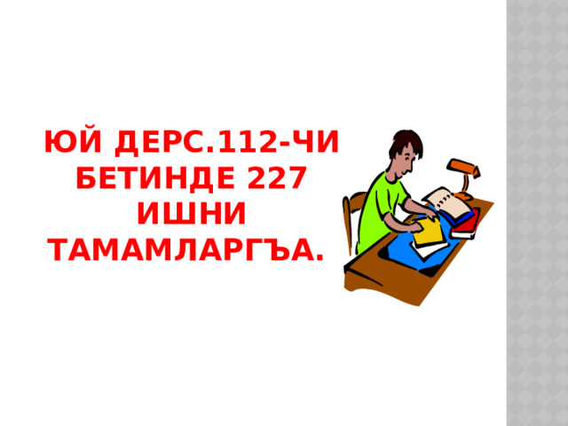 Юй дерс.112-чи бетинде 227 ишни тамамларгъа.  