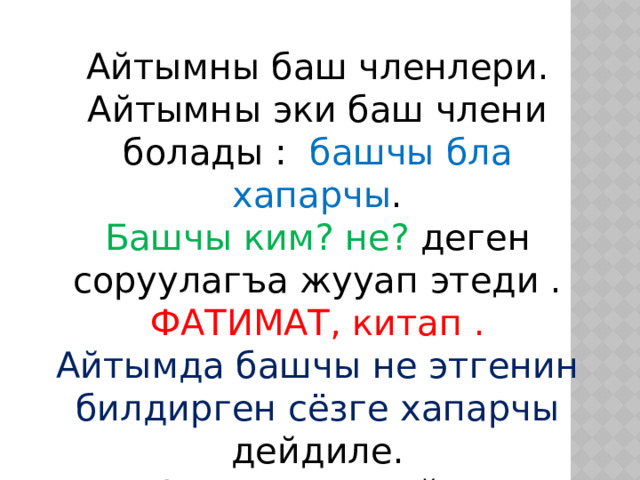 Айтымны баш членлери.  Айтымны эки баш члени болады : башчы бла хапарчы .  Башчы ким? не? деген соруулагъа жууап этеди . ФАТИМАТ, китап .  Айтымда башчы не этгенин билдирген сёзге хапарчы дейдиле.  Фатимат окъуйду . 